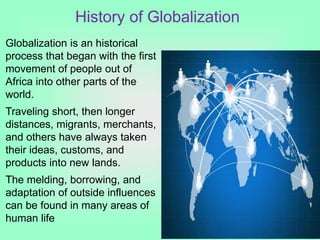 History of Globalization
Globalization is an historical
process that began with the first
movement of people out of
Africa into other parts of the
world.
Traveling short, then longer
distances, migrants, merchants,
and others have always taken
their ideas, customs, and
products into new lands.
The melding, borrowing, and
adaptation of outside influences
can be found in many areas of
human life
 