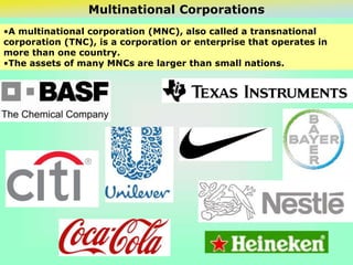 Multinational Corporations
•A multinational corporation (MNC), also called a transnational
corporation (TNC), is a corporation or enterprise that operates in
more than one country.
•The assets of many MNCs are larger than small nations.
 