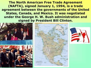 The North American Free Trade Agreement
(NAFTA), signed January 1, 1994, is a trade
agreement between the governments of the United
States, Canada, and Mexico. It was negotiated
under the George H. W. Bush administration and
signed by President Bill Clinton.
 