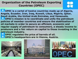 OPEC is a cartel of twelve countries made up of Algeria,
Angola, Ecuador, Iran, Iraq, Kuwait, Libya, Nigeria, Qatar,
Saudi Arabia, the United Arab Emirates, and Venezuela.
OPEC's mission is to coordinate and unify the petroleum
policies of member countries and ensure the stabilization of
oil markets in order to secure an efficient, economic and
regular supply of petroleum to consumers, a steady income to
producers and a fair return on capital to those investing in the
petroleum industry.
OPEC regulates the price of barrels of oil.
OPEC’s headquarters are in Vienna, Austria.
Organization of the Petroleum Exporting
Countries (OPEC)
 