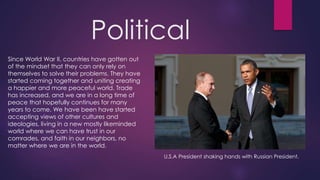 Political
Since World War II, countries have gotten out
of the mindset that they can only rely on
themselves to solve their problems. They have
started coming together and uniting creating
a happier and more peaceful world. Trade
has increased, and we are in a long time of
peace that hopefully continues for many
years to come. We have been have started
accepting views of other cultures and
ideologies, living in a new mostly likeminded
world where we can have trust in our
comrades, and faith in our neighbors, no
matter where we are in the world.
U.S.A President shaking hands with Russian President.
 