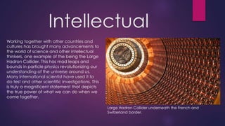 Intellectual
Working together with other countries and
cultures has brought many advancements to
the world of science and other intellectual
thinkers, one example of the being the Large
Hadron Collider. This has mad leaps and
bounds in particle physics revolutionizing our
understanding of the universe around us.
Many International scientist have used it to
do test and other scientific investigations. This
is truly a magnificent statement that depicts
the true power of what we can do when we
come together.
Large Hadron Collider underneath the French and
Switzerland border.
 