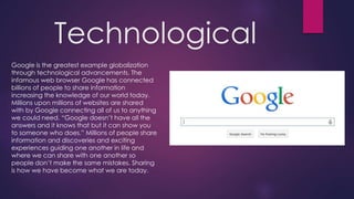 Technological
Google is the greatest example globalization
through technological advancements. The
infamous web browser Google has connected
billions of people to share information
increasing the knowledge of our world today.
Millions upon millions of websites are shared
with by Google connecting all of us to anything
we could need. “Google doesn’t have all the
answers and it knows that but it can show you
to someone who does.” Millions of people share
information and discoveries and exciting
experiences guiding one another in life and
where we can share with one another so
people don’t make the same mistakes. Sharing
is how we have become what we are today.
 