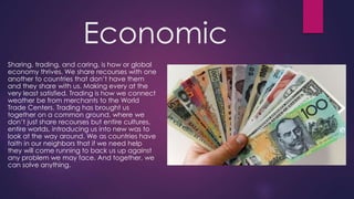 Economic
Sharing, trading, and caring, is how or global
economy thrives. We share recourses with one
another to countries that don’t have them
and they share with us. Making every at the
very least satisfied. Trading is how we connect
weather be from merchants to the World
Trade Centers. Trading has brought us
together on a common ground, where we
don’t just share recourses but entire cultures,
entire worlds, introducing us into new was to
look at the way around. We as countries have
faith in our neighbors that if we need help
they will come running to back us up against
any problem we may face. And together, we
can solve anything.
 