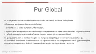 Stratégiede standardisation 
www.serirwalid.com 
Pur Global 
La stratégie et la tactique sont identiques dans tous les marchés où la marque est implantée. 
Cela suppose que deux conditions soient réunies : 
–le marché doit se prêter à une telle uniformisation . 
–la politique de l’entreprise doit être très ferme pour ne permettre aucune exception, ce qui est toujours difficile car il y a forcément des inconvénients à refuser de s’adapter un tant soit peu au marché local. 
En quelque sorte, c’est au client de s’adapter à la marque et à sa politique. Ce sont les marques de luxe qui fournissent les exemples les plus nombreux de « pur global », mais on trouve également d’autres types d’entreprise comme Ikea ou des activités de B to B répondent à des besoins identiques à travers le monde.  
