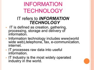 INFORMATION
TECHNOLOGY
IT refers to INFORMATION
TECHNOLOGY
 IT is defined as creation, gathering,
processing, storage and delivery of
information.
 Information technology includes www(world
wide web),telephone, fax, e-communication,
internet.
 IT processes raw data into useful
information.
 IT Industry is the most widely operated
industry in the world.
 