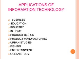 APPLICATIONS OF
INFORMATION TECHNOLOGY
 BUSINESS
 EDUCATION
 INDUSTRY
 IN HOME
 PRODUCT DESIGN
 PRODUCT MANUFACTURING
 URBAN STUDIES
 FISHING
 ENTERTAINMENT
 OCEAN STUDY
 