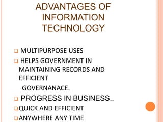 ADVANTAGES OF
INFORMATION
TECHNOLOGY
 MULTIPURPOSE USES
 HELPS GOVERNMENT IN
MAINTAINING RECORDS AND
EFFICIENT
GOVERNANACE.
 PROGRESS IN BUSINESS..
QUICK AND EFFICIENT
ANYWHERE ANY TIME
 