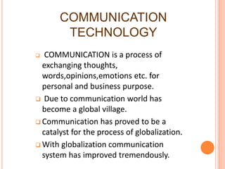 COMMUNICATION
TECHNOLOGY
 COMMUNICATION is a process of
exchanging thoughts,
words,opinions,emotions etc. for
personal and business purpose.
 Due to communication world has
become a global village.
 Communication has proved to be a
catalyst for the process of globalization.
 With globalization communication
system has improved tremendously.
 