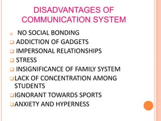 DISADVANTAGES OF
COMMUNICATION SYSTEM
 NO SOCIAL BONDING
 ADDICTION OF GADGETS
 IMPERSONAL RELATIONSHIPS
 STRESS
 INSIGNIFICANCE OF FAMILY SYSTEM
LACK OF CONCENTRATION AMONG
STUDENTS
IGNORANT TOWARDS SPORTS
ANXIETY AND HYPERNESS
 