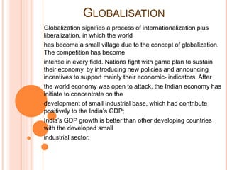 GLOBALISATION
Globalization signifies a process of internationalization plus
liberalization, in which the world
has become a small village due to the concept of globalization.
The competition has become
intense in every field. Nations fight with game plan to sustain
their economy, by introducing new policies and announcing
incentives to support mainly their economic- indicators. After
the world economy was open to attack, the Indian economy has
initiate to concentrate on the
development of small industrial base, which had contribute
positively to the India’s GDP;
India’s GDP growth is better than other developing countries
with the developed small
industrial sector.
 