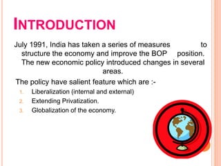 INTRODUCTION
July 1991, India has taken a series of measures to
structure the economy and improve the BOP position.
The new economic policy introduced changes in several
areas.
The policy have salient feature which are :-
1. Liberalization (internal and external)
2. Extending Privatization.
3. Globalization of the economy.
 