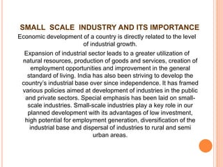 SMALL SCALE INDUSTRY AND ITS IMPORTANCE
Economic development of a country is directly related to the level
of industrial growth.
Expansion of industrial sector leads to a greater utilization of
natural resources, production of goods and services, creation of
employment opportunities and improvement in the general
standard of living. India has also been striving to develop the
country’s industrial base over since independence. It has framed
various policies aimed at development of industries in the public
and private sectors. Special emphasis has been laid on small-
scale industries. Small-scale industries play a key role in our
planned development with its advantages of low investment,
high potential for employment generation, diversification of the
industrial base and dispersal of industries to rural and semi
urban areas.
 