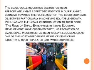 THE SMALL-SCALE INDUSTRIES SECTOR HAS BEEN
APPROPRIATELY GIVE A STRATEGIC POSITION IN OUR PLANNED
ECONOMY TOWARDS THE FULFILLMENT OF THE SOCIO ECONOMIC
OBJECTIVES PARTICULARLY IN ACHIEVING EQUITABLE GROWTH.
P.N.DHAR AND H.F.LYDALL IN INTRODUCTION TO THEIR BOOK,
“THE ROLE OF SMALL ENTERPRISE IN INDIAN ECONOMIC
DEVELOPMENT” HAVE OBSERVED THAT ‘THE PROMOTION OF
SMALL SCALE INDUSTRIES HAS BEEN WIDELY RECOMMENDED AS
ONE OF THE MOST APPROPRIATE MEANS OF DEVELOPING
INDUSTRY IN OVER POPULATED BACKWARD COUNTRIES’.
 