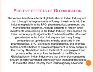 POSITIVE EFFECTS OF GLOBALISATION
The various beneficial effects of globalization in Indian Industry are
that it brought in huge amounts of foreign investments into the
industry especially in the BPO, pharmaceutical, petroleum, and
manufacturing industries. As huge amounts of foreign direct
investments were coming to the Indian Industry, they boosted the
Indian economy quite significantly. The benefits of the effects of
globalization in the Indian Industry are that many foreign
companies set up industries in India, especially in the
pharmaceutical, BPO, petroleum, manufacturing, and chemical
sectors and this helped to provide employment to many people in
the country. This helped reduce the level of unemployment and
poverty in the country. Also the benefit of the Effects of
Globalization on Indian Industry are that the foreign companies
brought in highly advanced technology with them and this helped
to make the Indian Industry more technologically advanced.
 