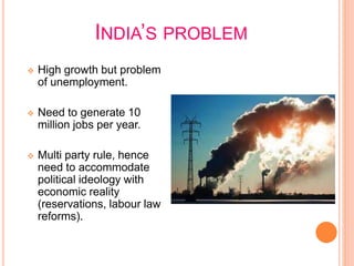 INDIA’S PROBLEM
 High growth but problem
of unemployment.
 Need to generate 10
million jobs per year.
 Multi party rule, hence
need to accommodate
political ideology with
economic reality
(reservations, labour law
reforms).
 