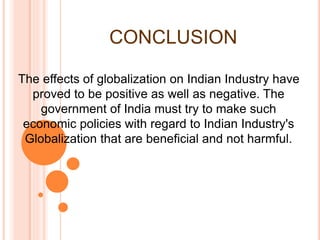 CONCLUSION
The effects of globalization on Indian Industry have
proved to be positive as well as negative. The
government of India must try to make such
economic policies with regard to Indian Industry's
Globalization that are beneficial and not harmful.
 