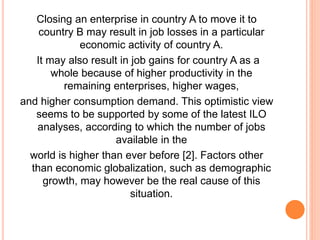 Closing an enterprise in country A to move it to
country B may result in job losses in a particular
economic activity of country A.
It may also result in job gains for country A as a
whole because of higher productivity in the
remaining enterprises, higher wages,
and higher consumption demand. This optimistic view
seems to be supported by some of the latest ILO
analyses, according to which the number of jobs
available in the
world is higher than ever before [2]. Factors other
than economic globalization, such as demographic
growth, may however be the real cause of this
situation.
 