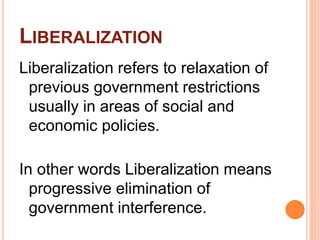 LIBERALIZATION
Liberalization refers to relaxation of
previous government restrictions
usually in areas of social and
economic policies.
In other words Liberalization means
progressive elimination of
government interference.
 