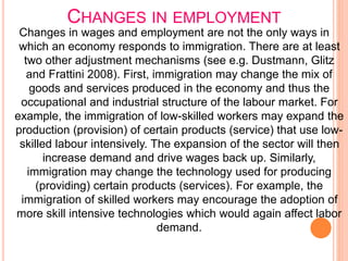 CHANGES IN EMPLOYMENT
Changes in wages and employment are not the only ways in
which an economy responds to immigration. There are at least
two other adjustment mechanisms (see e.g. Dustmann, Glitz
and Frattini 2008). First, immigration may change the mix of
goods and services produced in the economy and thus the
occupational and industrial structure of the labour market. For
example, the immigration of low-skilled workers may expand the
production (provision) of certain products (service) that use low-
skilled labour intensively. The expansion of the sector will then
increase demand and drive wages back up. Similarly,
immigration may change the technology used for producing
(providing) certain products (services). For example, the
immigration of skilled workers may encourage the adoption of
more skill intensive technologies which would again affect labor
demand.
 