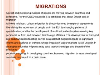 MIGRATIONS
A great and increasing number of people are moving between countries and
continents. For the OECD countries it is estimated that about 30 per cent of
migration
is linked to labour. Labour migration is directly fostered by regional agreements
liberalising the movement of people as in the EU, by changing patterns of
specialisation, and by the development of multinational enterprises moving key
personnel to, from and between their foreign affiliates. The development of transport
and communication facilities serves as a catalyst. Migration leads to significant
inflows and outflows of workers whose impact on labour markets is still unclear. In
developed countries migrants may ease labour shortages and be part of the
solution to
population ageing. In developing countries, however, migration to more developed
countries may result in a brain drain .
 