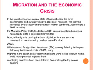 MIGRATION AND THE ECONOMIC
CRISIS
In the global economy’s current state of financial crisis, the three
economically and culturally divisive aspects of migration will likely be
intensified by drastically changing labor market conditions. According to a
2009 report by
the Migration Policy Institute, declining GDP in most developed countries
has already led to a decreased demand for
labor, with migrants bearing the brunt of job loss in areas such as
construction, manufacturing, and services (Fix et al,
2009).
With trade and foreign direct investment (FDI) severely faltering in the year
following the financial crisis of 2008, many
migrants in the export sector lost their jobs and were forced to return home,
while many potential migrants from
developing countries have been deterred from making the trip across
borders.
 