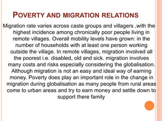 POVERTY AND MIGRATION RELATIONS
Migration rate varies across caste groups and villagers ,with the
highest incidence among chronically poor people living in
remote villages. Overall mobility levels have grown: in the
number of households with at least one person working
outside the village. In remote villages, migration involved all
the poorest i.e. disabled, old and sick. migration involves
many costs and risks especially considering the globalisation.
Although migration is not an easy and ideal way of earning
money. Poverty does play an important role in the change in
migration during globalisation as many people from rural areas
come to urban areas and try to earn money and settle down to
support there family.
 