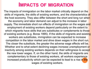 IMPACTS OF MIGRATION
The impacts of immigration on the labor market critically depend on the
skills of migrants, the skills of existing workers, and the characteristics of
the host economy. They also differ between the short and long run when
the economy and labor demand can adjust to the increase in labor
supply. The immediate short run effects of immigration on the wages and
employment of existing workers depend particularly on the extent to
which migrants have skills that are substitutes or complements to those
of existing workers (e.g. Boras 1995). If the skills of migrants and existing
workers are substitutes, immigration can be expected to increase
competition in the labor market and drive down wages in the short run.
The closer the substitute, the greater the adverse wage effects will be.
Whether and to what extent declining wages increase unemployment or
inactivity among existing workers depends on their willingness to accept
the new lower wages. If, on the other hand, the skills of migrants are
complementary to those of existing workers, all workers experience
increased productivity which can be expected to lead to a rise in the
wages of existing workers.
 