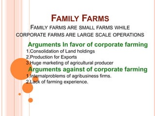 FAMILY FARMS
FAMILY FARMS ARE SMALL FARMS WHILE
CORPORATE FARMS ARE LARGE SCALE OPERATIONS
Arguments In favor of corporate farming
1.Consolidation of Land holdings
2.Production for Exports
3.Huge marketing of agricultural producer
Arguments against of corporate farming
1.Internalproblems of agribusiness firms.
2.Lack of farming experience.
 