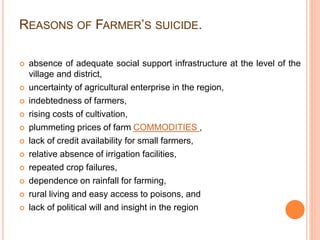 REASONS OF FARMER’S SUICIDE.
 absence of adequate social support infrastructure at the level of the
village and district,
 uncertainty of agricultural enterprise in the region,
 indebtedness of farmers,
 rising costs of cultivation,
 plummeting prices of farm COMMODITIES ,
 lack of credit availability for small farmers,
 relative absence of irrigation facilities,
 repeated crop failures,
 dependence on rainfall for farming,
 rural living and easy access to poisons, and
 lack of political will and insight in the region
 