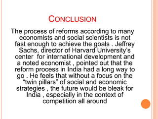CONCLUSION
The process of reforms according to many
economists and social scientists is not
fast enough to achieve the goals . Jeffrey
Sachs, director of Harvard University’s
center for international development and
a noted economist , pointed out that the
reform process in India had a long way to
go . He feels that without a focus on the
“twin pillars” of social and economic
strategies , the future would be bleak for
India , especially in the context of
competition all around
 