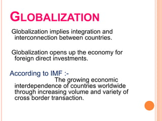 GLOBALIZATION
Globalization implies integration and
interconnection between countries.
Globalization opens up the economy for
foreign direct investments.
According to IMF :-
The growing economic
interdependence of countries worldwide
through increasing volume and variety of
cross border transaction.
 