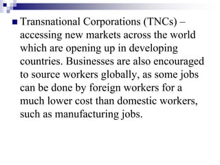  Transnational Corporations (TNCs) –
accessing new markets across the world
which are opening up in developing
countries. Businesses are also encouraged
to source workers globally, as some jobs
can be done by foreign workers for a
much lower cost than domestic workers,
such as manufacturing jobs.
 