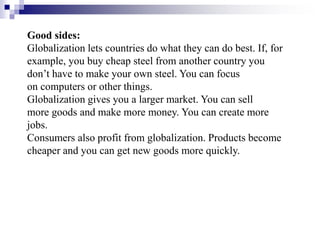 Good sides:
Globalization lets countries do what they can do best. If, for
example, you buy cheap steel from another country you
don’t have to make your own steel. You can focus
on computers or other things.
Globalization gives you a larger market. You can sell
more goods and make more money. You can create more
jobs.
Consumers also profit from globalization. Products become
cheaper and you can get new goods more quickly.
 