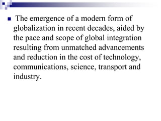  The emergence of a modern form of
globalization in recent decades, aided by
the pace and scope of global integration
resulting from unmatched advancements
and reduction in the cost of technology,
communications, science, transport and
industry.
 