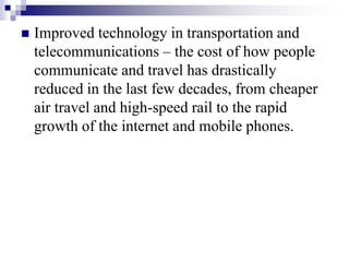  Improved technology in transportation and
telecommunications – the cost of how people
communicate and travel has drastically
reduced in the last few decades, from cheaper
air travel and high-speed rail to the rapid
growth of the internet and mobile phones.
 