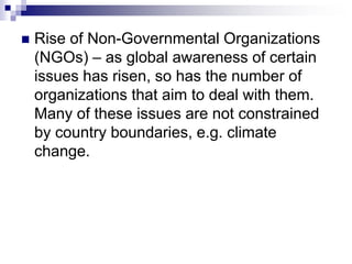  Rise of Non-Governmental Organizations
(NGOs) – as global awareness of certain
issues has risen, so has the number of
organizations that aim to deal with them.
Many of these issues are not constrained
by country boundaries, e.g. climate
change.
 