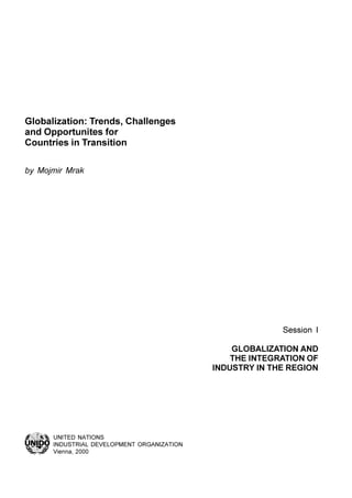 Session I
GLOBALIZATION AND
THE INTEGRATION OF
INDUSTRY IN THE REGION
UNITED NATIONS
INDUSTRIAL DEVELOPMENT ORGANIZATION
Vienna, 2000
Globalization: Trends, Challenges
and Opportunites for
Countries in Transition
by Mojmir Mrak
 