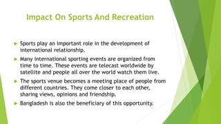 Impact On Sports And Recreation
 Sports play an important role in the development of
international relationship.
 Many international sporting events are organized from
time to time. These events are telecast worldwide by
satellite and people all over the world watch them live.
 The sports venue becomes a meeting place of people from
different countries. They come closer to each other,
sharing views, opinions and friendship.
 Bangladesh is also the beneficiary of this opportunity.
 