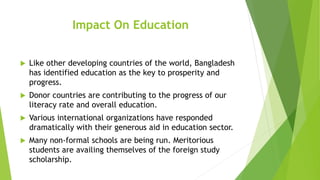 Impact On Education
 Like other developing countries of the world, Bangladesh
has identified education as the key to prosperity and
progress.
 Donor countries are contributing to the progress of our
literacy rate and overall education.
 Various international organizations have responded
dramatically with their generous aid in education sector.
 Many non-formal schools are being run. Meritorious
students are availing themselves of the foreign study
scholarship.
 
