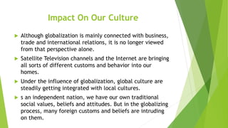 Impact On Our Culture
 Although globalization is mainly connected with business,
trade and international relations, it is no longer viewed
from that perspective alone.
 Satellite Television channels and the Internet are bringing
all sorts of different customs and behavior into our
homes.
 Under the influence of globalization, global culture are
steadily getting integrated with local cultures.
 s an independent nation, we have our own traditional
social values, beliefs and attitudes. But in the globalizing
process, many foreign customs and beliefs are intruding
on them.
 