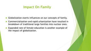 Impact On Family
 Globalization exerts influences on our concepts of family.
 Commercialization and rapid urbanization have resulted in
breakdown of traditional large families into nuclear ones.
 Expanded rate of female education is another example of
the impact of globalization.
 