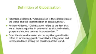 Definition of Globalization
 Robertson expressed, “Globalization is the compression of
the world and the intensification of consciousness”.
 Anthony Giddens, “Globalization refers to the fact that
we all increasingly live in one world, so that individuals,
groups and nations become interdependent.”
 From the above discussion we can say that globalization
refers to increasing global connectivity, integration and
interdependence among the countries of the world.
 