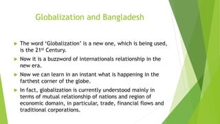 Globalization and Bangladesh
 The word ‘Globalization’ is a new one, which is being used,
is the 21st Century.
 Now it is a buzzword of internationals relationship in the
new era.
 Now we can learn in an instant what is happening in the
farthest corner of the globe.
 In fact, globalization is currently understood mainly in
terms of mutual relationship of nations and region of
economic domain, in particular, trade, financial flows and
traditional corporations.
 