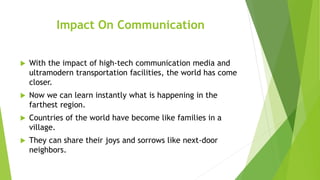 Impact On Communication
 With the impact of high-tech communication media and
ultramodern transportation facilities, the world has come
closer.
 Now we can learn instantly what is happening in the
farthest region.
 Countries of the world have become like families in a
village.
 They can share their joys and sorrows like next-door
neighbors.
 