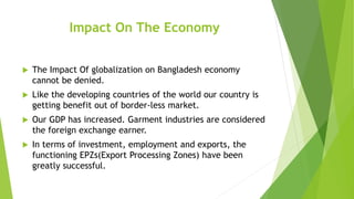 Impact On The Economy
 The Impact Of globalization on Bangladesh economy
cannot be denied.
 Like the developing countries of the world our country is
getting benefit out of border-less market.
 Our GDP has increased. Garment industries are considered
the foreign exchange earner.
 In terms of investment, employment and exports, the
functioning EPZs(Export Processing Zones) have been
greatly successful.
 