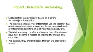 Impact On Modern Technology
 Globalization is now largely based on a strong
technological foundation.
 The electronic transfer of information via the internet has
now created an instantaneous and inter-connected world
of information resulting in a 24-hour trading network.
 Worldwide money transfer and transaction of businesses
have now become a matter of clicking the mouse of a
computer.
 We can now buy and sell goods through the electronic
screen.
 