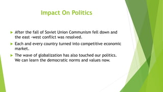 Impact On Politics
 After the fall of Soviet Union Communism fell down and
the east -west conflict was resolved.
 Each and every country turned into competitive economic
market.
 The wave of globalization has also touched our politics.
We can learn the democratic norms and values now.
 