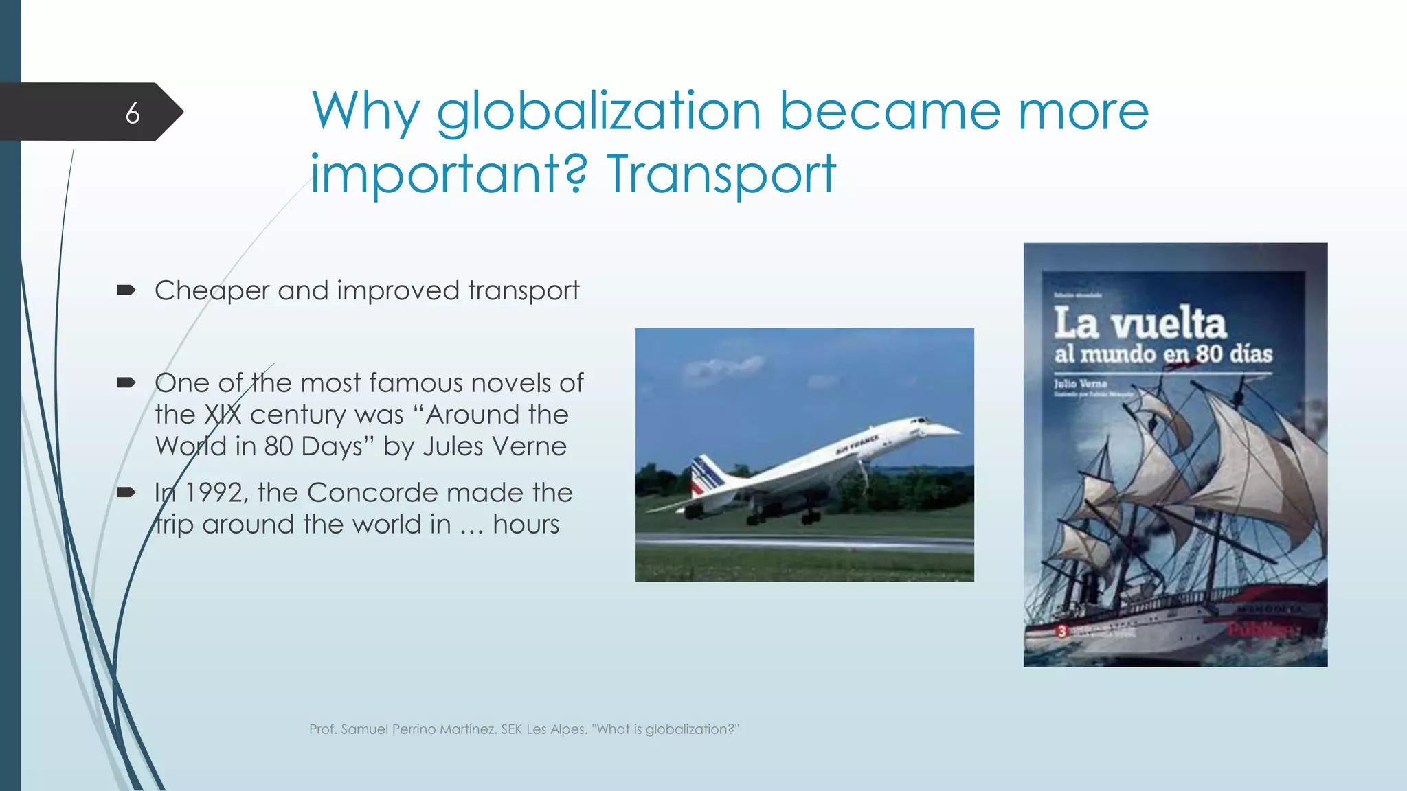 Why globalization became more
important? Transport
 Cheaper and improved transport
 One of the most famous novels of
the XIX century was “Around the
World in 80 Days” by Jules Verne
 In 1992, the Concorde made the
trip around the world in … hours
Prof. Samuel Perrino Martínez. SEK Les Alpes. "What is globalization?"
6
 