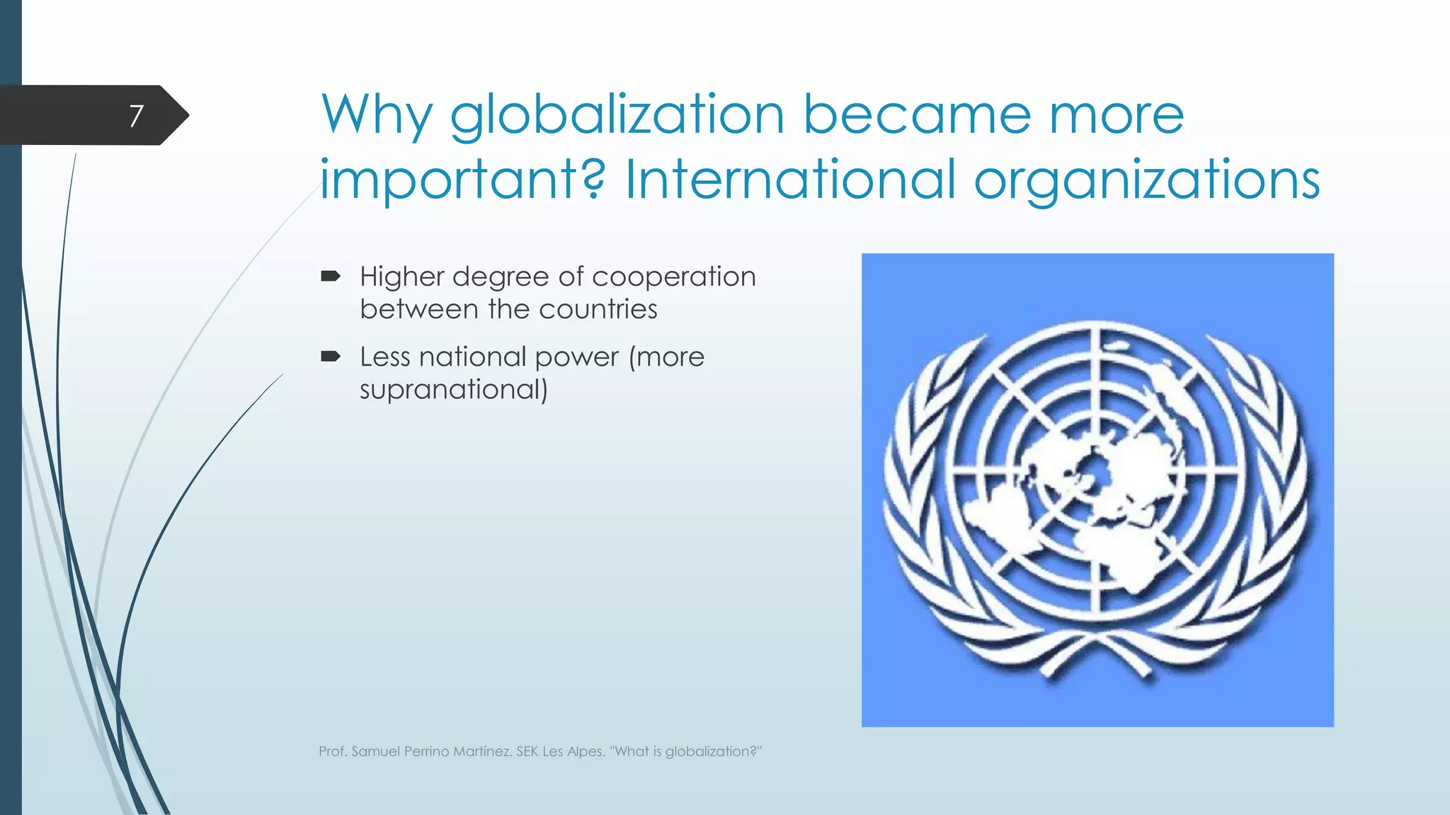 Why globalization became more
important? International organizations
 Higher degree of cooperation
between the countries
 Less national power (more
supranational)
Prof. Samuel Perrino Martínez. SEK Les Alpes. "What is globalization?"
7
 